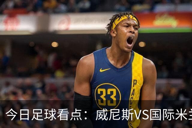 今日足球看点：威尼斯VS国际米兰，AC米兰VS博洛尼亚，帕尔马VS乌迪内斯，热那亚VS尤文图斯