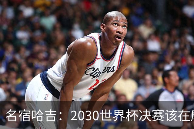 名宿哈吉：2030世界杯决赛该在摩洛哥举行