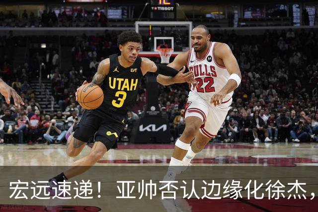 宏远速递！亚帅否认边缘化徐杰，徐昕回广东心切，球迷为杜锋平反