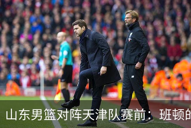 山东男篮对阵天津队赛前：班顿的表现主教练邱彪也有话说