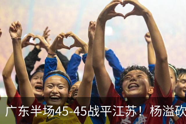 广东半场45-45战平江苏！杨溢砍12分，徐杰又梦游，杜锋现场观战