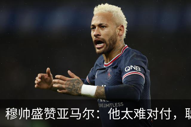 穆帅盛赞亚马尔：他太难对付，聪明极了，尝试一切要让库库染黄