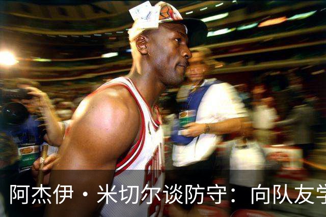 阿杰伊·米切尔谈防守：向队友学习&复盘录像 持续打磨自身能力