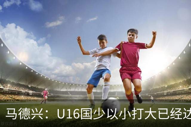 马德兴：U16国少以小打大已经达到考察球员、暴露短板的目的