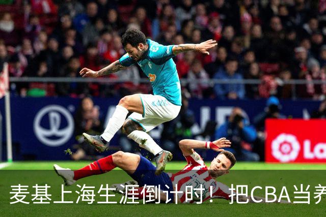 麦基上海生涯倒计时！把CBA当养老院态度成硬伤，合同4个月非保障