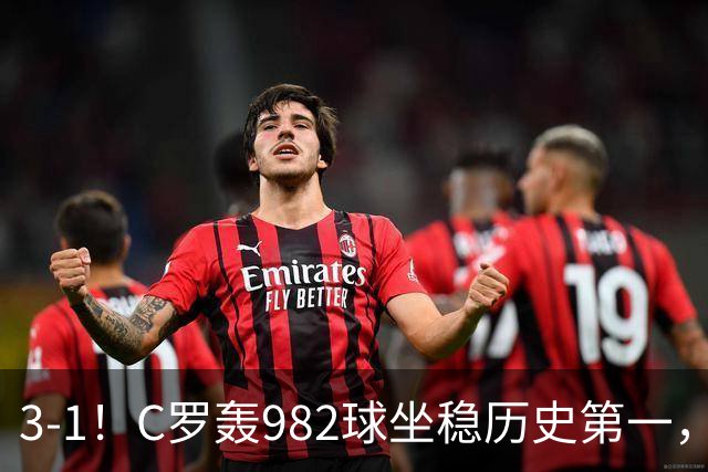 3-1！C罗轰982球坐稳历史第一，，赛后这一举动才是真格局