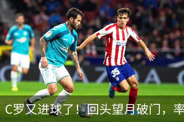 C罗又进球了！回头望月破门，率队3-1大胜，生涯982球破千在望